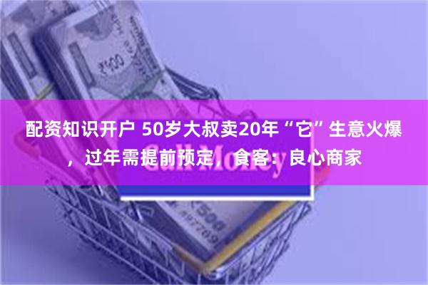 配资知识开户 50岁大叔卖20年“它”生意火爆，过年需提前预定，食客：良心商家