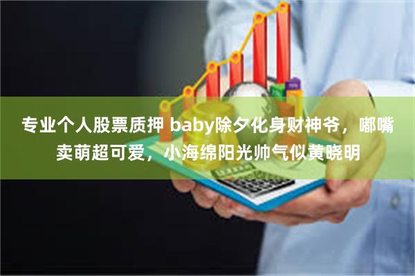 专业个人股票质押 baby除夕化身财神爷，嘟嘴卖萌超可爱，小海绵阳光帅气似黄晓明