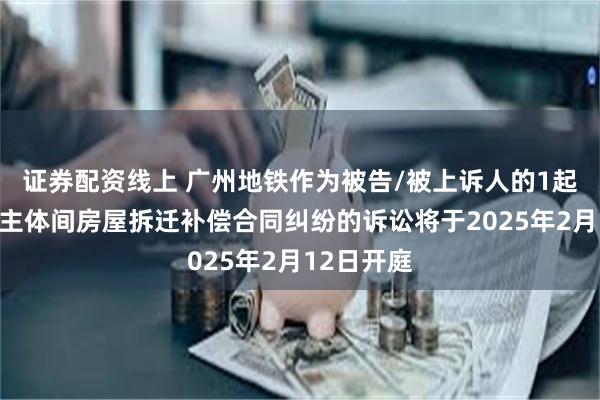 证券配资线上 广州地铁作为被告/被上诉人的1起涉及民事主体间房屋拆迁补偿合同纠纷的诉讼将于2025年2月12日开庭