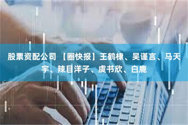 股票资配公司 【圈快报】王鹤棣、吴谨言、马天宇、辣目洋子、虞书欣、白鹿