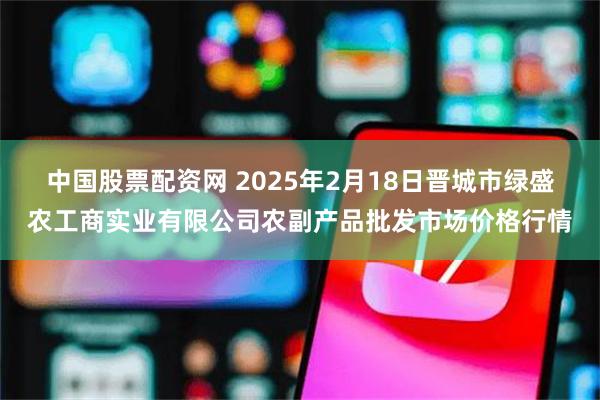 中国股票配资网 2025年2月18日晋城市绿盛农工商实业有限公司农副产品批发市场价格行情