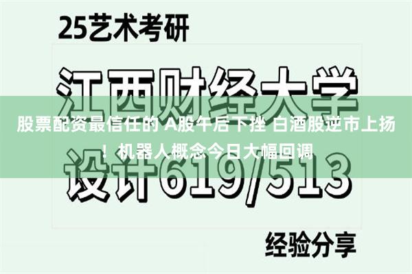 股票配资最信任的 A股午后下挫 白酒股逆市上扬！机器人概念今日大幅回调