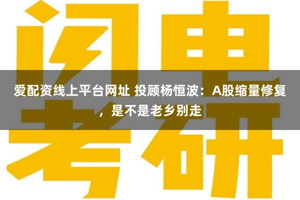 爱配资线上平台网址 投顾杨恒波：A股缩量修复，是不是老乡别走