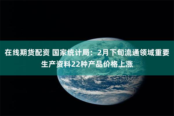 在线期货配资 国家统计局：2月下旬流通领域重要生产资料22种产品价格上涨