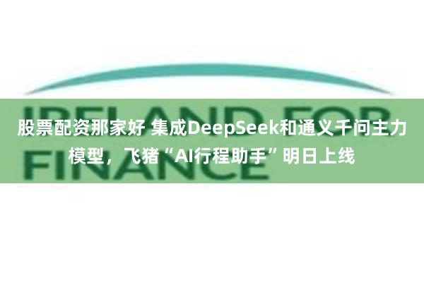 股票配资那家好 集成DeepSeek和通义千问主力模型，飞猪“AI行程助手”明日上线